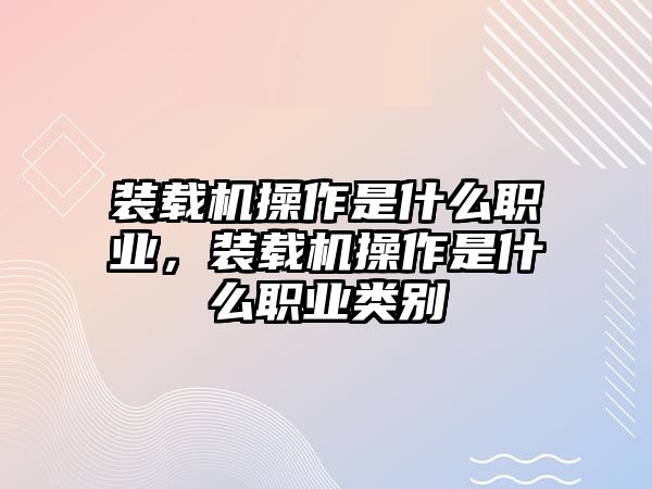 裝載機操作是什么職業(yè)，裝載機操作是什么職業(yè)類別