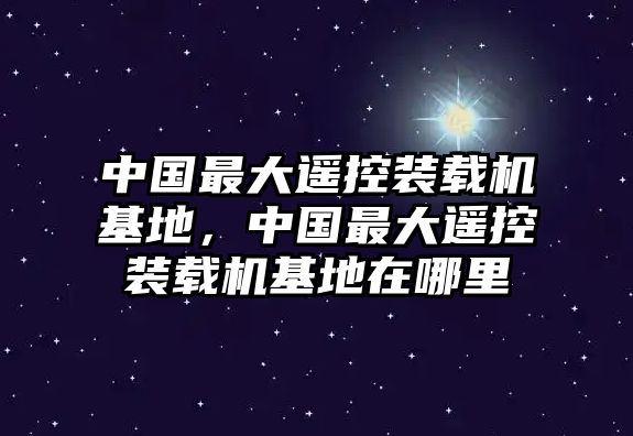 中國最大遙控裝載機基地，中國最大遙控裝載機基地在哪里