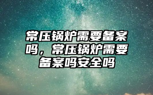 常壓鍋爐需要備案嗎，常壓鍋爐需要備案嗎安全嗎