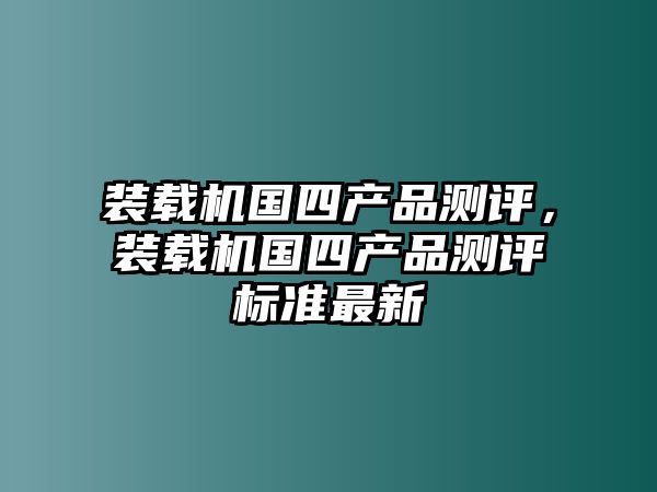 裝載機(jī)國四產(chǎn)品測評，裝載機(jī)國四產(chǎn)品測評標(biāo)準(zhǔn)最新