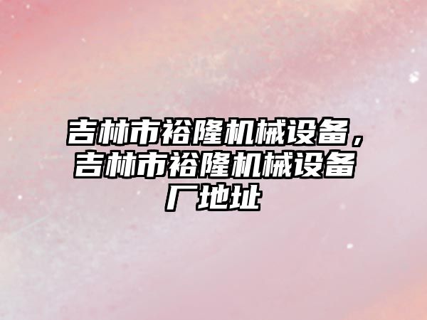 吉林市裕隆機械設備，吉林市裕隆機械設備廠地址