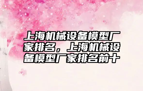 上海機械設(shè)備模型廠家排名，上海機械設(shè)備模型廠家排名前十