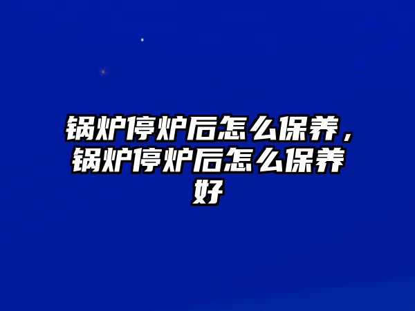 鍋爐停爐后怎么保養(yǎng)，鍋爐停爐后怎么保養(yǎng)好