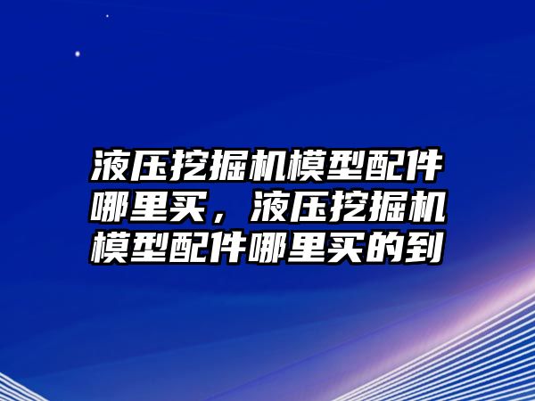 液壓挖掘機(jī)模型配件哪里買，液壓挖掘機(jī)模型配件哪里買的到