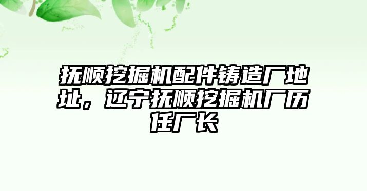 撫順挖掘機(jī)配件鑄造廠地址，遼寧撫順挖掘機(jī)廠歷任廠長