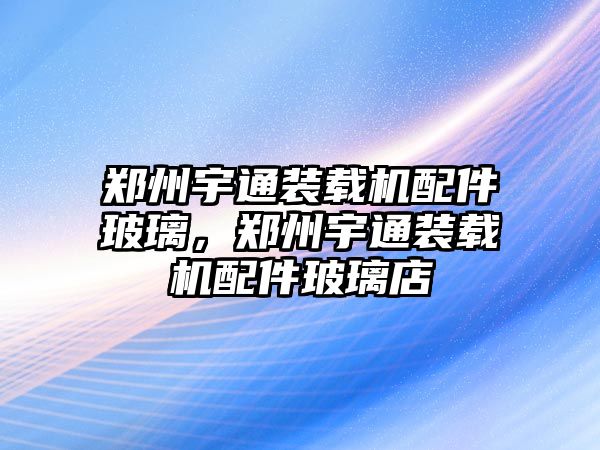 鄭州宇通裝載機配件玻璃，鄭州宇通裝載機配件玻璃店