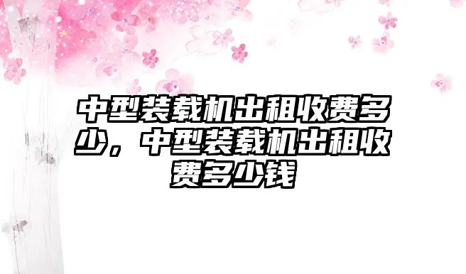 中型裝載機(jī)出租收費(fèi)多少，中型裝載機(jī)出租收費(fèi)多少錢(qián)