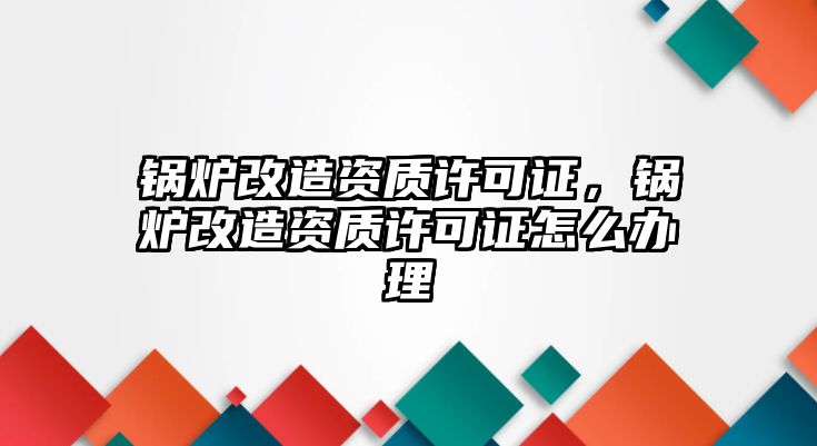 鍋爐改造資質(zhì)許可證，鍋爐改造資質(zhì)許可證怎么辦理