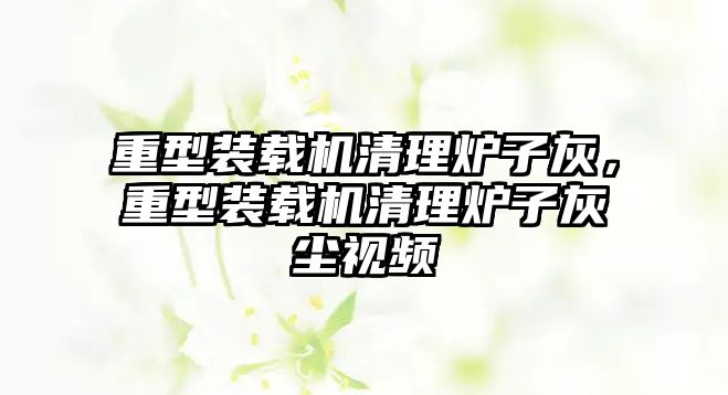 重型裝載機(jī)清理爐子灰，重型裝載機(jī)清理爐子灰塵視頻