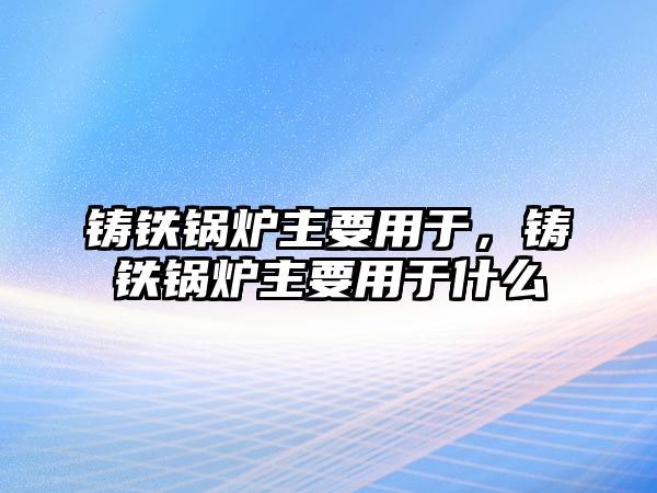 鑄鐵鍋爐主要用于，鑄鐵鍋爐主要用于什么