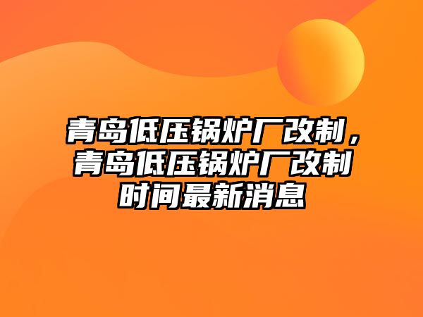 青島低壓鍋爐廠改制，青島低壓鍋爐廠改制時(shí)間最新消息