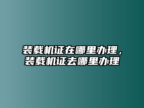 裝載機證在哪里辦理，裝載機證去哪里辦理