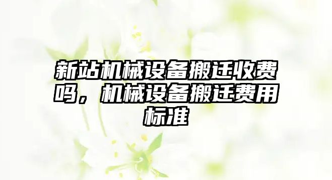 新站機(jī)械設(shè)備搬遷收費(fèi)嗎，機(jī)械設(shè)備搬遷費(fèi)用標(biāo)準(zhǔn)