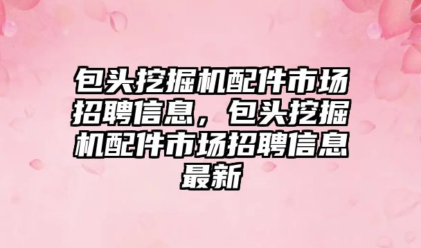 包頭挖掘機配件市場招聘信息，包頭挖掘機配件市場招聘信息最新