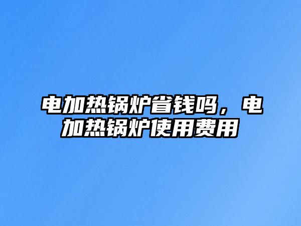 電加熱鍋爐省錢嗎，電加熱鍋爐使用費(fèi)用