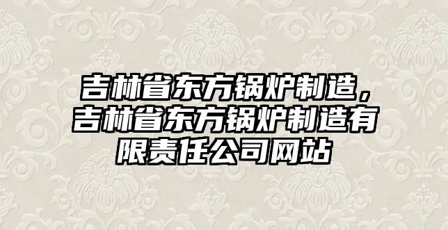 吉林省東方鍋爐制造，吉林省東方鍋爐制造有限責(zé)任公司網(wǎng)站