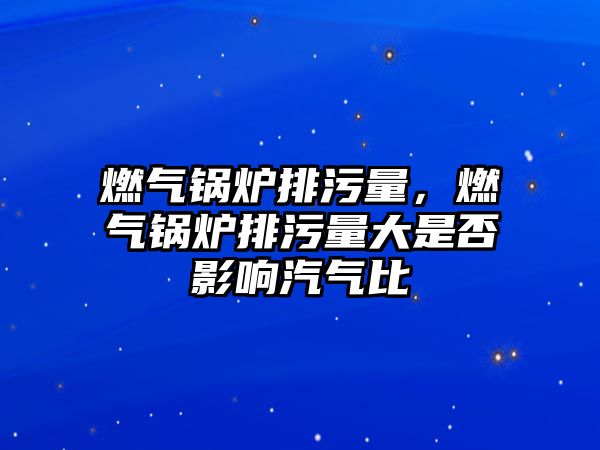 燃?xì)忮仩t排污量，燃?xì)忮仩t排污量大是否影響汽氣比