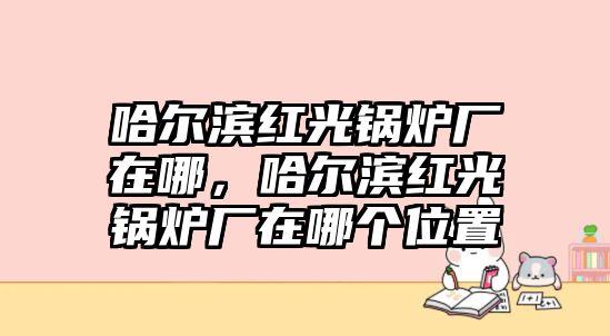 哈爾濱紅光鍋爐廠在哪，哈爾濱紅光鍋爐廠在哪個(gè)位置