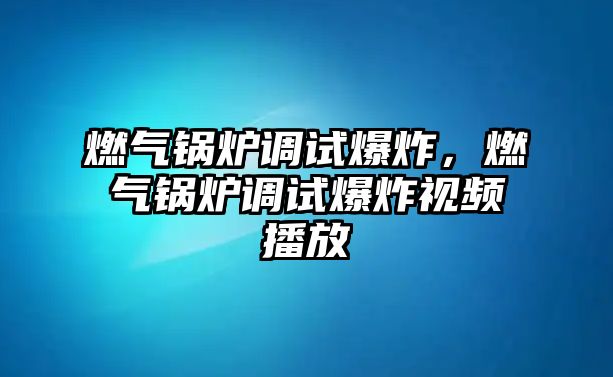 燃氣鍋爐調(diào)試爆炸，燃氣鍋爐調(diào)試爆炸視頻播放