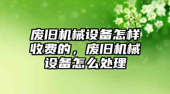 廢舊機(jī)械設(shè)備怎樣收費(fèi)的，廢舊機(jī)械設(shè)備怎么處理