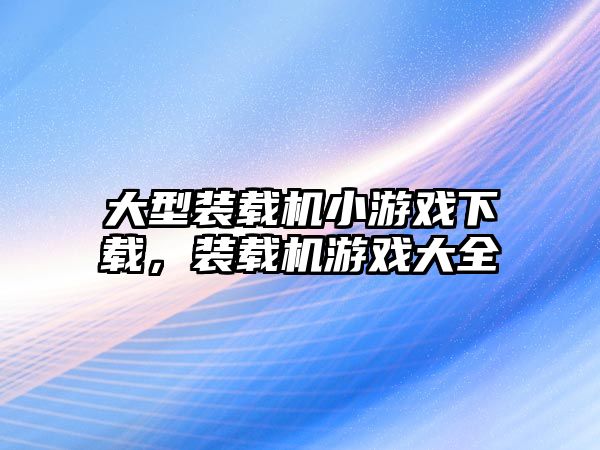 大型裝載機小游戲下載，裝載機游戲大全