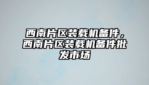 西南片區(qū)裝載機備件，西南片區(qū)裝載機備件批發(fā)市場