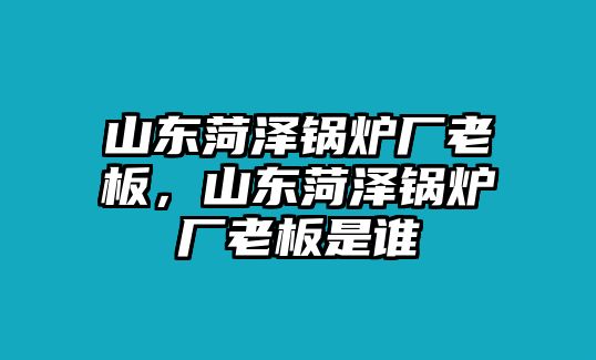 山東菏澤鍋爐廠老板，山東菏澤鍋爐廠老板是誰