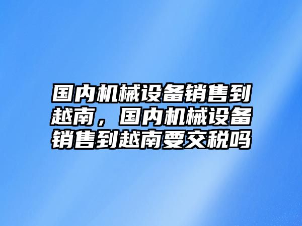 國(guó)內(nèi)機(jī)械設(shè)備銷(xiāo)售到越南，國(guó)內(nèi)機(jī)械設(shè)備銷(xiāo)售到越南要交稅嗎