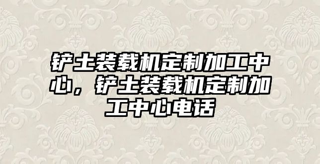 鏟土裝載機定制加工中心，鏟土裝載機定制加工中心電話