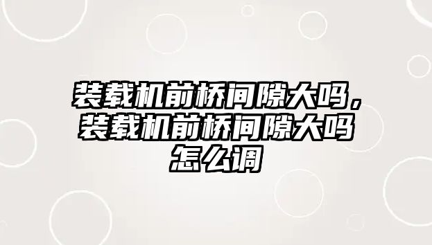 裝載機前橋間隙大嗎，裝載機前橋間隙大嗎怎么調(diào)