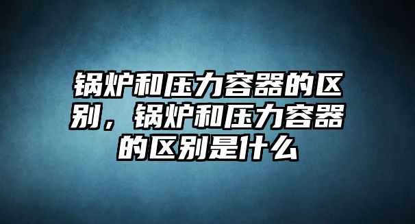 鍋爐和壓力容器的區(qū)別，鍋爐和壓力容器的區(qū)別是什么