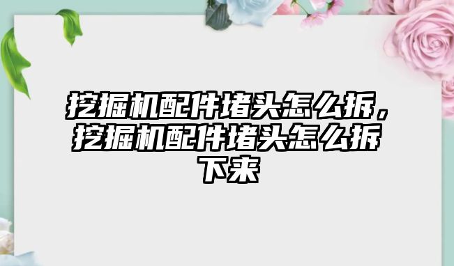 挖掘機配件堵頭怎么拆，挖掘機配件堵頭怎么拆下來