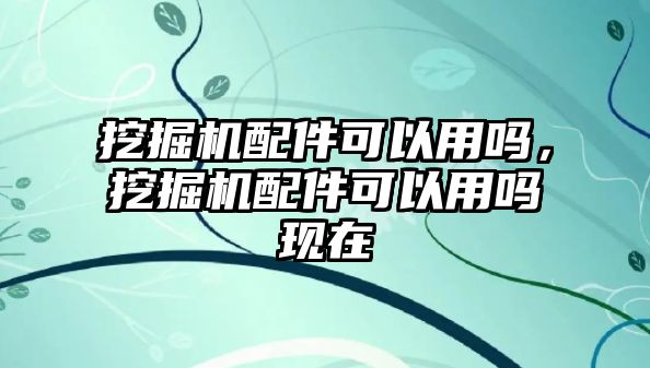 挖掘機(jī)配件可以用嗎，挖掘機(jī)配件可以用嗎現(xiàn)在