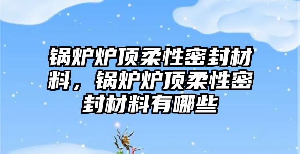 鍋爐爐頂柔性密封材料，鍋爐爐頂柔性密封材料有哪些