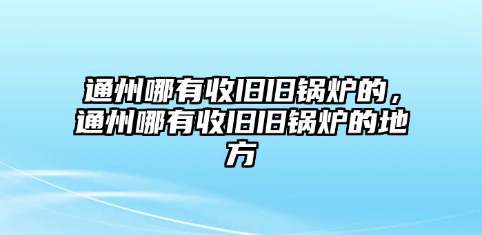 通州哪有收舊舊鍋爐的，通州哪有收舊舊鍋爐的地方