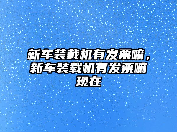 新車裝載機(jī)有發(fā)票嘛，新車裝載機(jī)有發(fā)票嘛現(xiàn)在