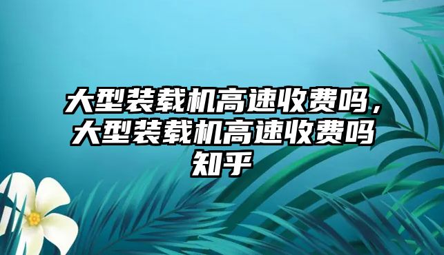 大型裝載機(jī)高速收費(fèi)嗎，大型裝載機(jī)高速收費(fèi)嗎知乎