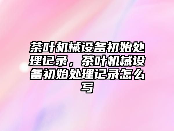 茶葉機械設備初始處理記錄，茶葉機械設備初始處理記錄怎么寫