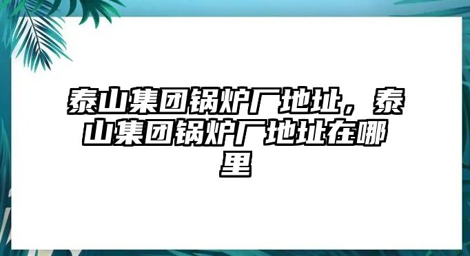 泰山集團(tuán)鍋爐廠地址，泰山集團(tuán)鍋爐廠地址在哪里