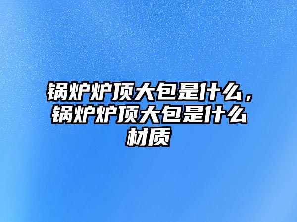 鍋爐爐頂大包是什么，鍋爐爐頂大包是什么材質(zhì)