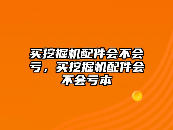 買挖掘機配件會不會虧，買挖掘機配件會不會虧本