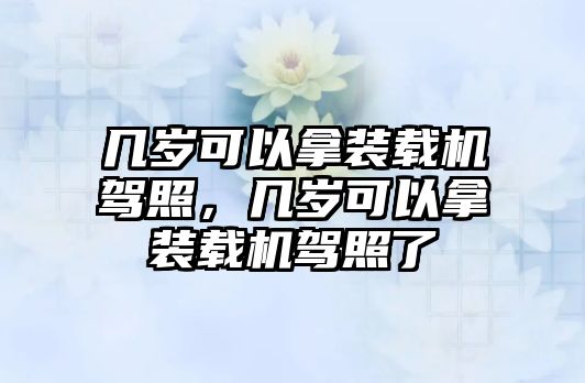 幾歲可以拿裝載機(jī)駕照，幾歲可以拿裝載機(jī)駕照了