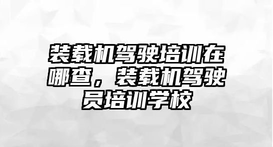 裝載機駕駛培訓在哪查，裝載機駕駛員培訓學校