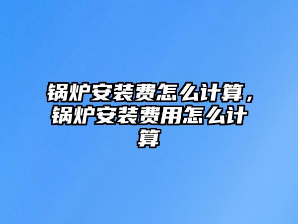 鍋爐安裝費怎么計算，鍋爐安裝費用怎么計算