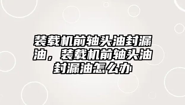 裝載機前軸頭油封漏油，裝載機前軸頭油封漏油怎么辦