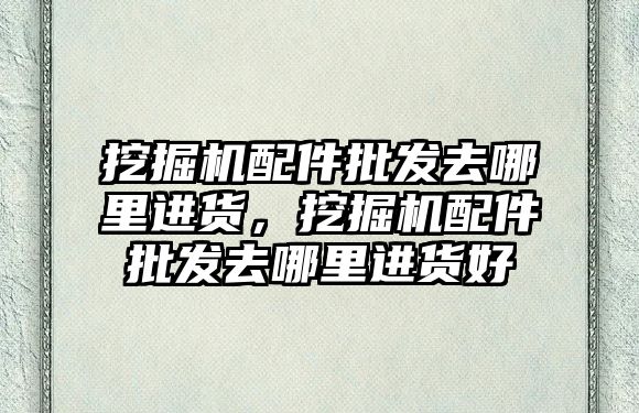 挖掘機配件批發(fā)去哪里進貨，挖掘機配件批發(fā)去哪里進貨好