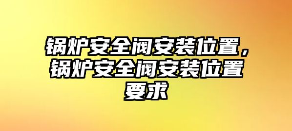 鍋爐安全閥安裝位置，鍋爐安全閥安裝位置要求