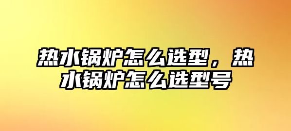 熱水鍋爐怎么選型，熱水鍋爐怎么選型號