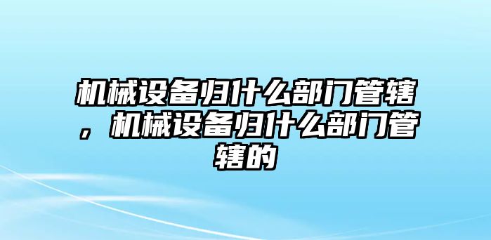 機械設(shè)備歸什么部門管轄，機械設(shè)備歸什么部門管轄的