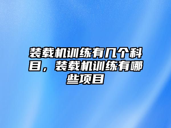 裝載機訓(xùn)練有幾個科目，裝載機訓(xùn)練有哪些項目